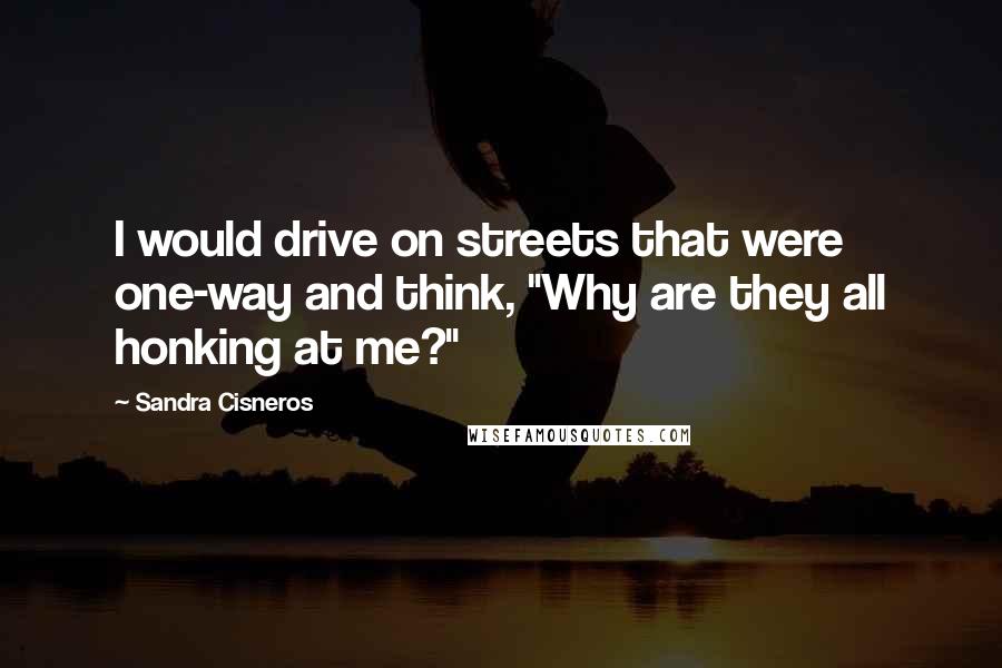Sandra Cisneros Quotes: I would drive on streets that were one-way and think, "Why are they all honking at me?"