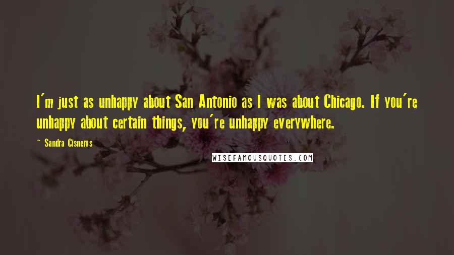 Sandra Cisneros Quotes: I'm just as unhappy about San Antonio as I was about Chicago. If you're unhappy about certain things, you're unhappy everywhere.