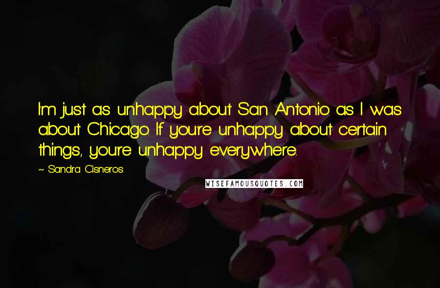 Sandra Cisneros Quotes: I'm just as unhappy about San Antonio as I was about Chicago. If you're unhappy about certain things, you're unhappy everywhere.