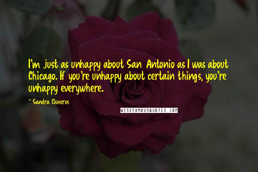 Sandra Cisneros Quotes: I'm just as unhappy about San Antonio as I was about Chicago. If you're unhappy about certain things, you're unhappy everywhere.