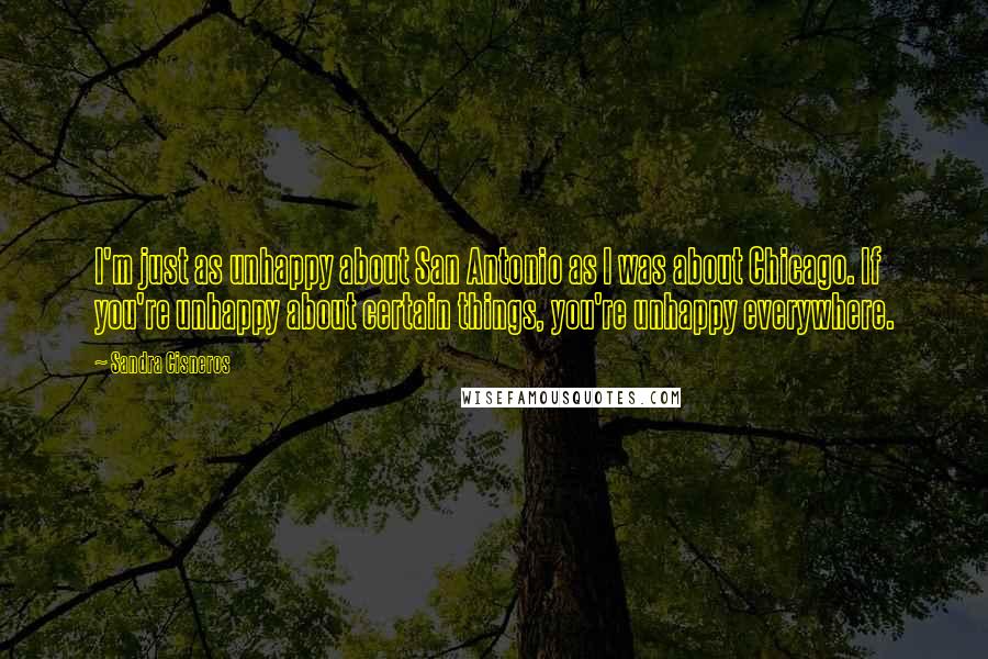 Sandra Cisneros Quotes: I'm just as unhappy about San Antonio as I was about Chicago. If you're unhappy about certain things, you're unhappy everywhere.