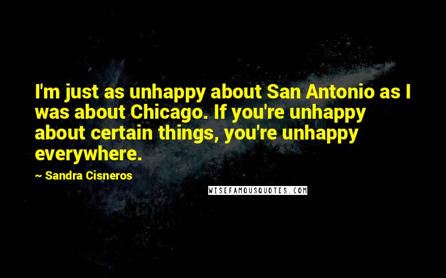 Sandra Cisneros Quotes: I'm just as unhappy about San Antonio as I was about Chicago. If you're unhappy about certain things, you're unhappy everywhere.