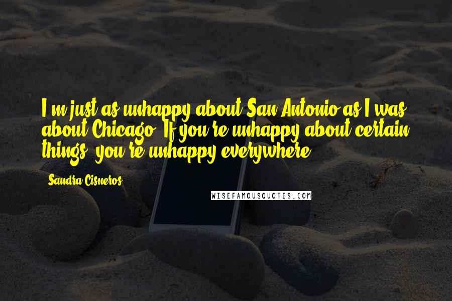 Sandra Cisneros Quotes: I'm just as unhappy about San Antonio as I was about Chicago. If you're unhappy about certain things, you're unhappy everywhere.