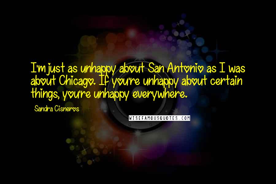 Sandra Cisneros Quotes: I'm just as unhappy about San Antonio as I was about Chicago. If you're unhappy about certain things, you're unhappy everywhere.