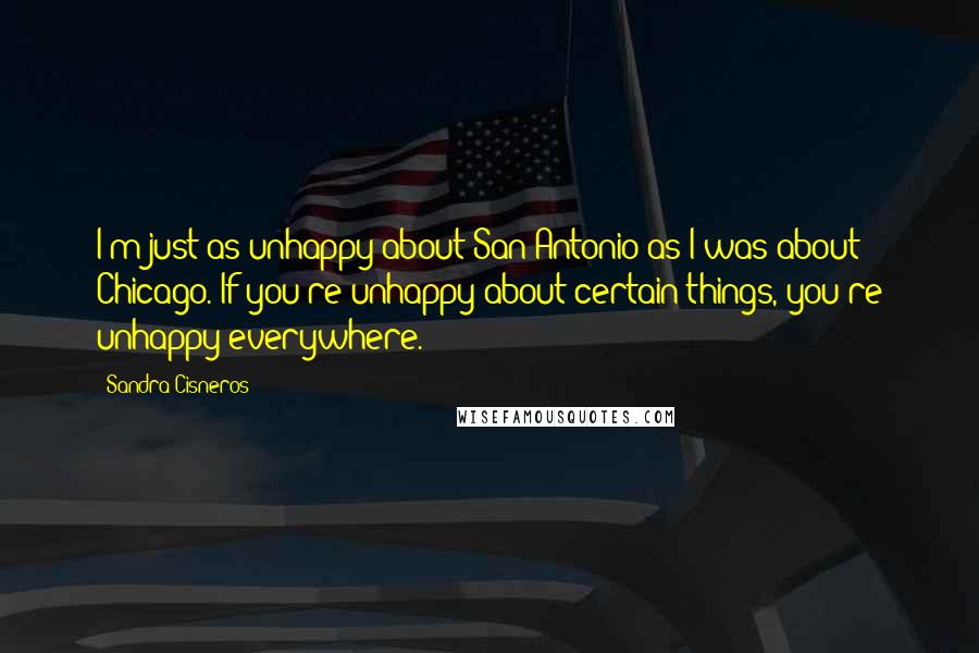 Sandra Cisneros Quotes: I'm just as unhappy about San Antonio as I was about Chicago. If you're unhappy about certain things, you're unhappy everywhere.