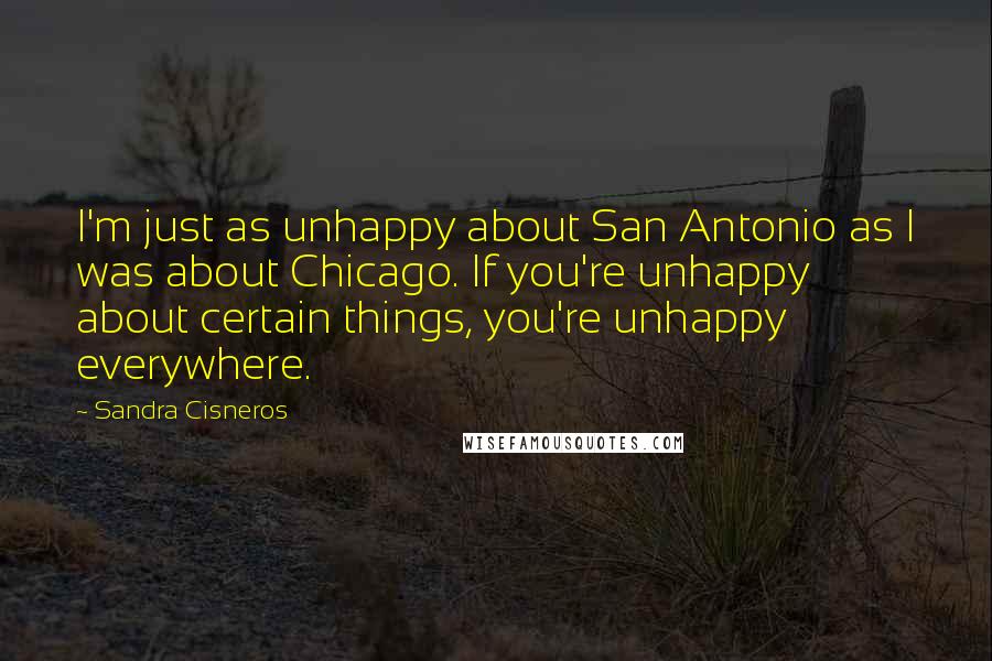 Sandra Cisneros Quotes: I'm just as unhappy about San Antonio as I was about Chicago. If you're unhappy about certain things, you're unhappy everywhere.