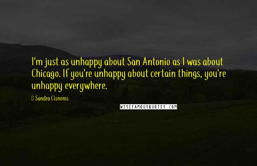 Sandra Cisneros Quotes: I'm just as unhappy about San Antonio as I was about Chicago. If you're unhappy about certain things, you're unhappy everywhere.