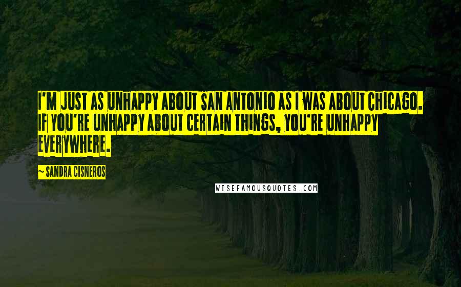 Sandra Cisneros Quotes: I'm just as unhappy about San Antonio as I was about Chicago. If you're unhappy about certain things, you're unhappy everywhere.