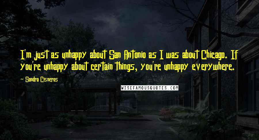 Sandra Cisneros Quotes: I'm just as unhappy about San Antonio as I was about Chicago. If you're unhappy about certain things, you're unhappy everywhere.