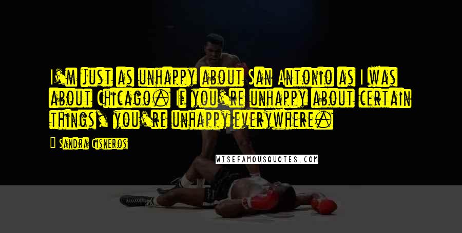 Sandra Cisneros Quotes: I'm just as unhappy about San Antonio as I was about Chicago. If you're unhappy about certain things, you're unhappy everywhere.