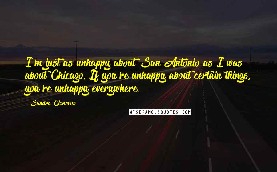 Sandra Cisneros Quotes: I'm just as unhappy about San Antonio as I was about Chicago. If you're unhappy about certain things, you're unhappy everywhere.