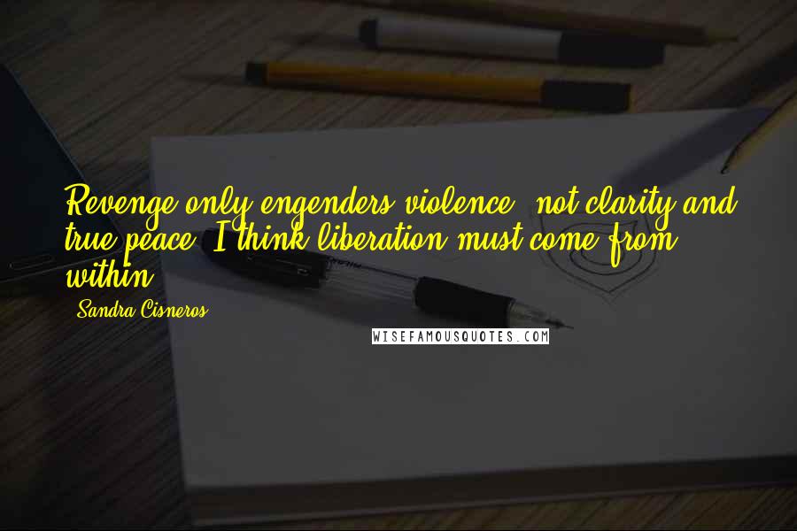 Sandra Cisneros Quotes: Revenge only engenders violence, not clarity and true peace. I think liberation must come from within.