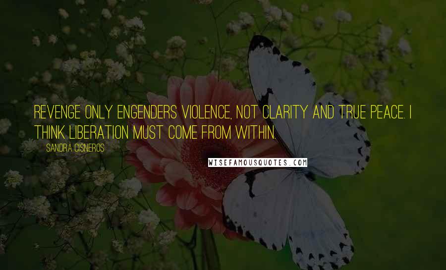 Sandra Cisneros Quotes: Revenge only engenders violence, not clarity and true peace. I think liberation must come from within.