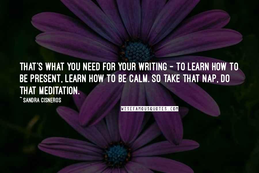 Sandra Cisneros Quotes: That's what you need for your writing - to learn how to be present, learn how to be calm. So take that nap, do that meditation.