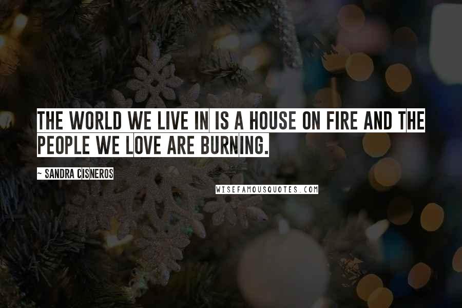 Sandra Cisneros Quotes: The world we live in is a house on fire and the people we love are burning.