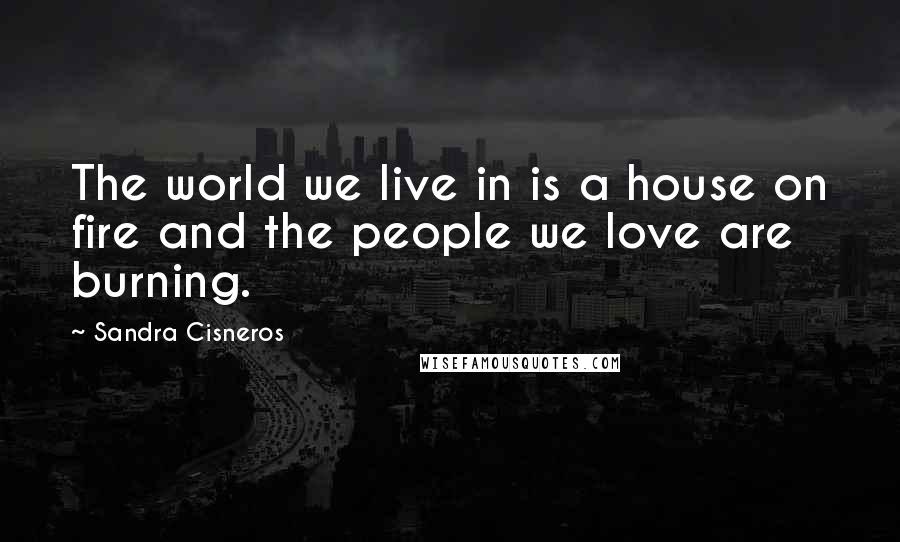 Sandra Cisneros Quotes: The world we live in is a house on fire and the people we love are burning.