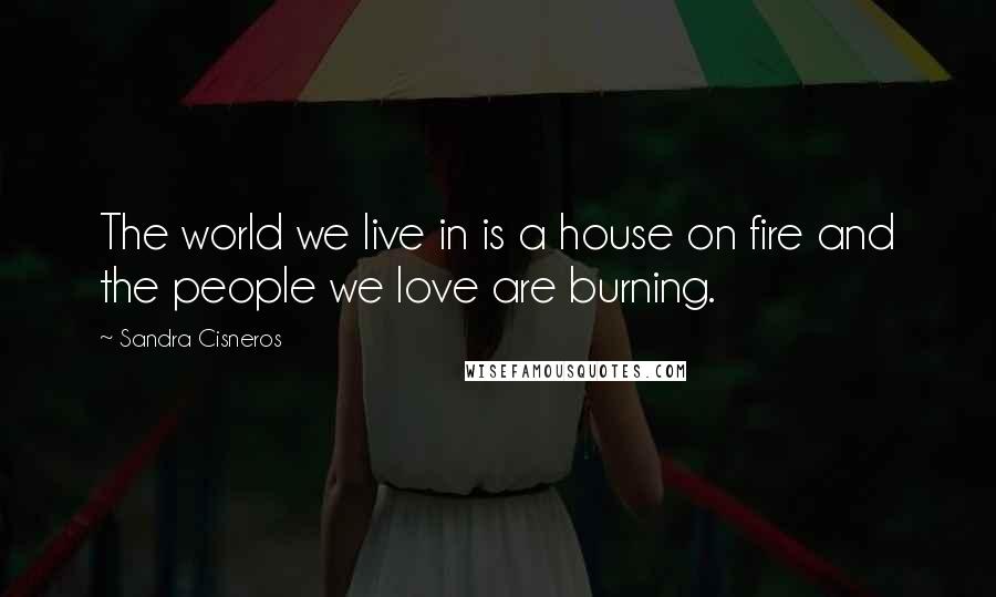 Sandra Cisneros Quotes: The world we live in is a house on fire and the people we love are burning.