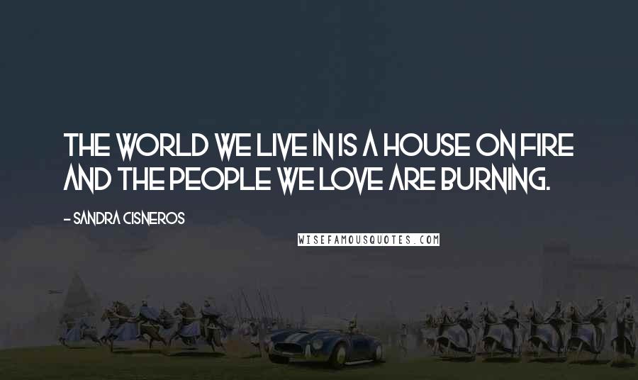 Sandra Cisneros Quotes: The world we live in is a house on fire and the people we love are burning.