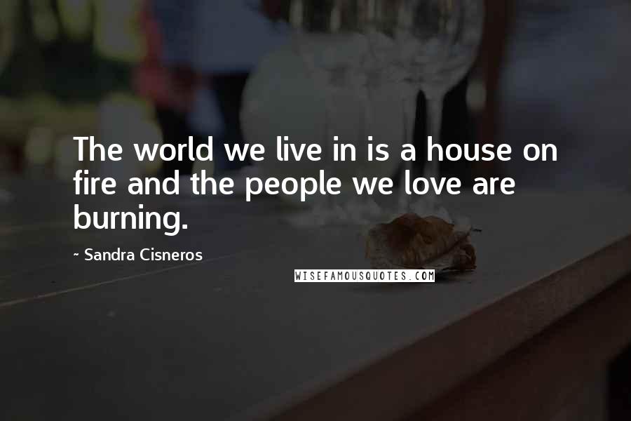 Sandra Cisneros Quotes: The world we live in is a house on fire and the people we love are burning.