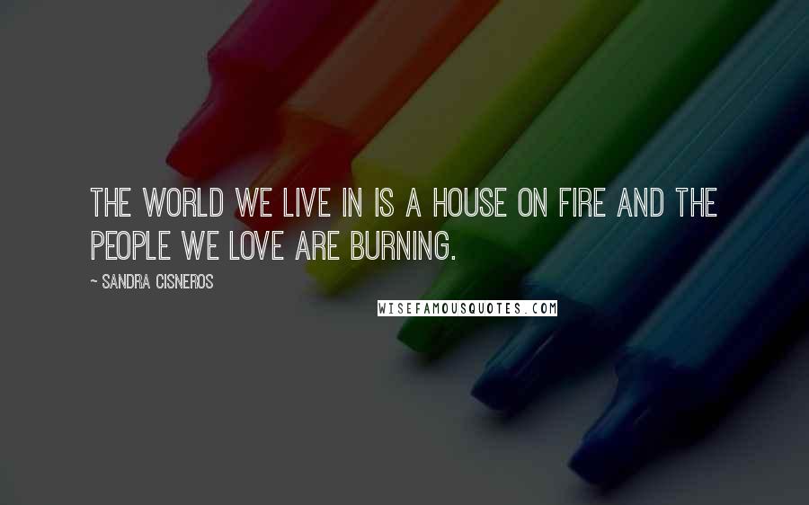 Sandra Cisneros Quotes: The world we live in is a house on fire and the people we love are burning.