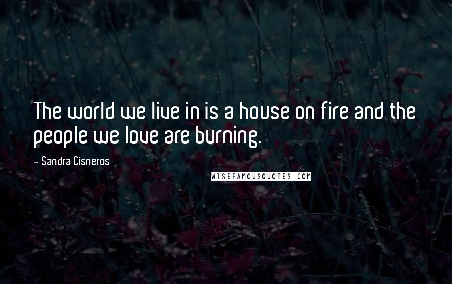 Sandra Cisneros Quotes: The world we live in is a house on fire and the people we love are burning.