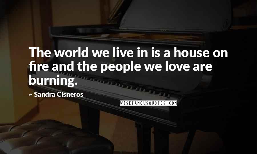 Sandra Cisneros Quotes: The world we live in is a house on fire and the people we love are burning.