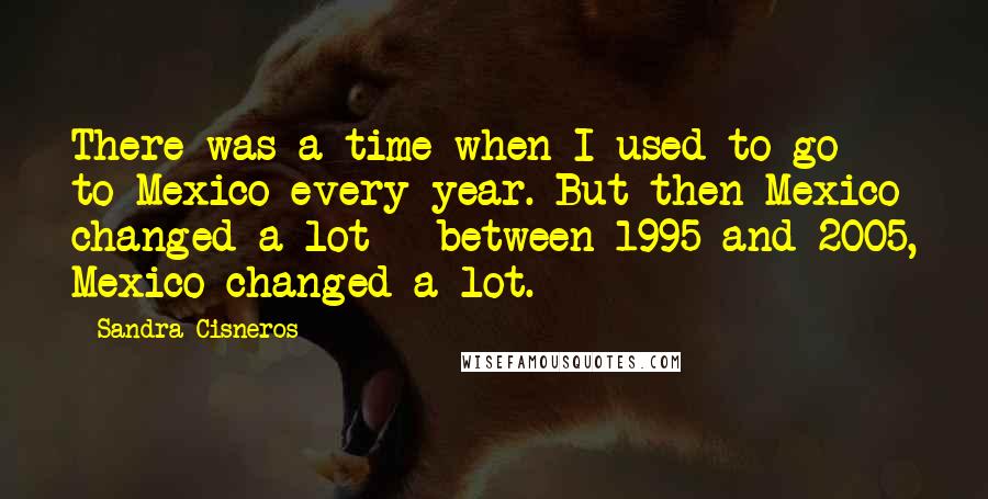 Sandra Cisneros Quotes: There was a time when I used to go to Mexico every year. But then Mexico changed a lot - between 1995 and 2005, Mexico changed a lot.