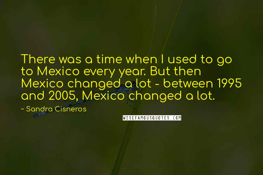 Sandra Cisneros Quotes: There was a time when I used to go to Mexico every year. But then Mexico changed a lot - between 1995 and 2005, Mexico changed a lot.