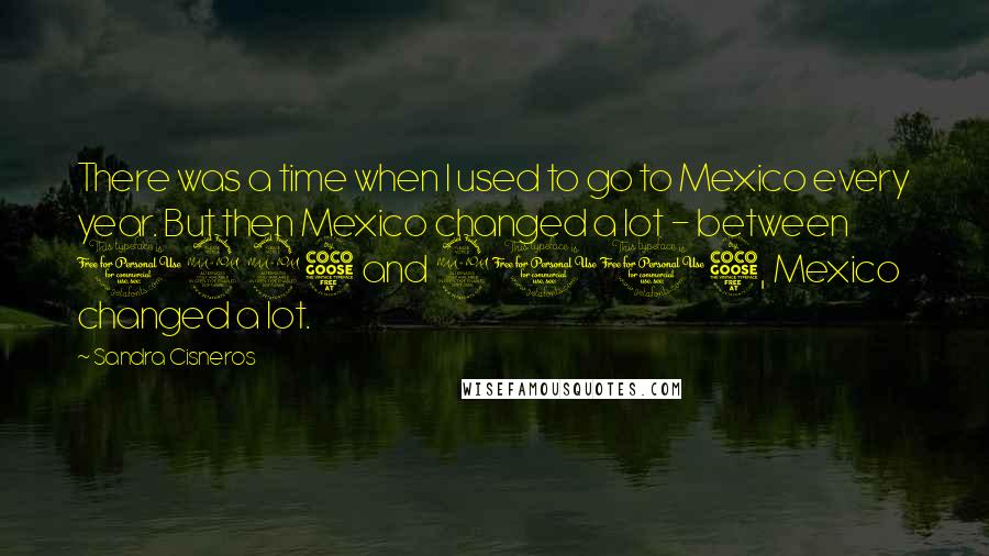 Sandra Cisneros Quotes: There was a time when I used to go to Mexico every year. But then Mexico changed a lot - between 1995 and 2005, Mexico changed a lot.
