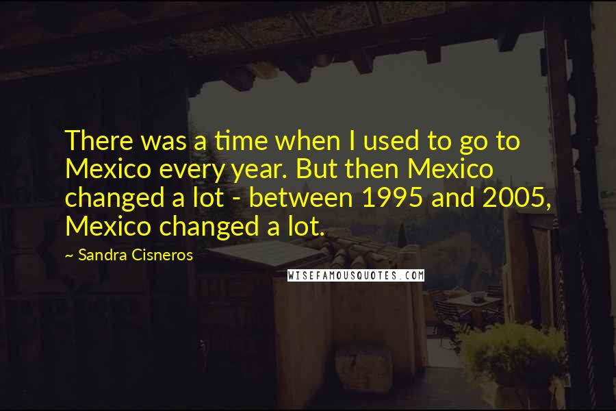 Sandra Cisneros Quotes: There was a time when I used to go to Mexico every year. But then Mexico changed a lot - between 1995 and 2005, Mexico changed a lot.