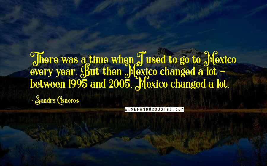 Sandra Cisneros Quotes: There was a time when I used to go to Mexico every year. But then Mexico changed a lot - between 1995 and 2005, Mexico changed a lot.