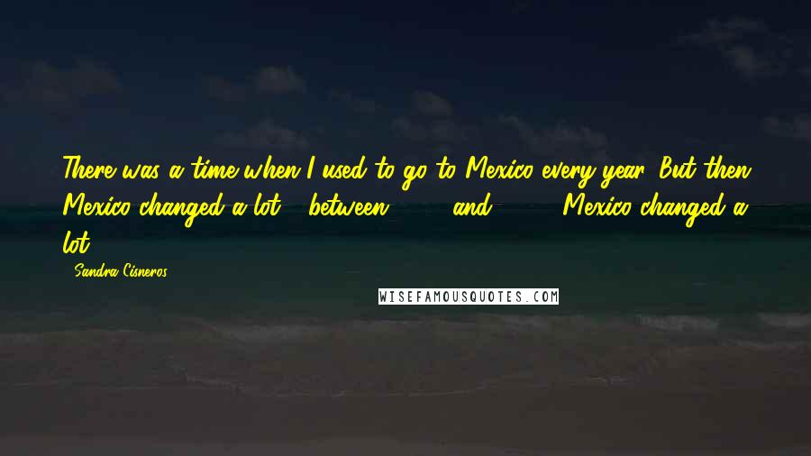 Sandra Cisneros Quotes: There was a time when I used to go to Mexico every year. But then Mexico changed a lot - between 1995 and 2005, Mexico changed a lot.