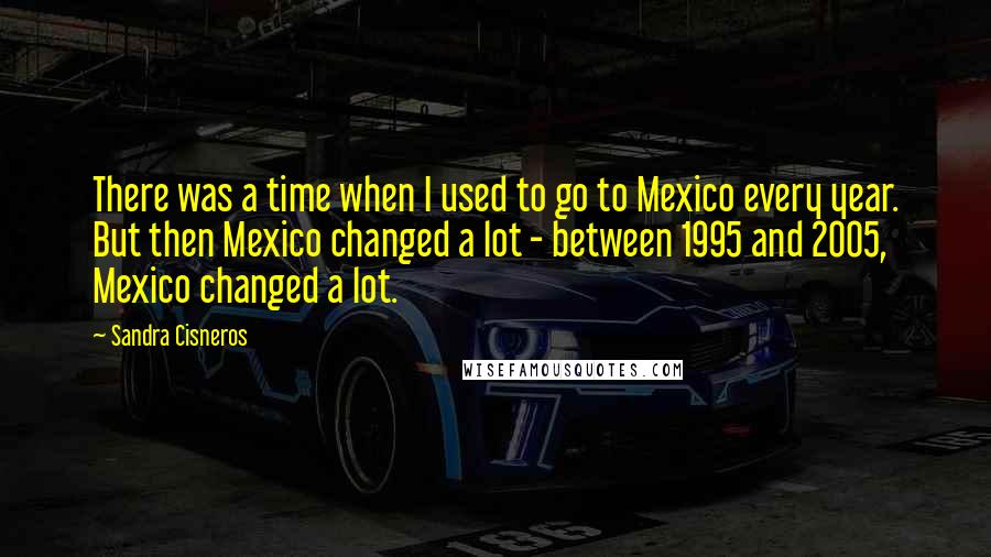 Sandra Cisneros Quotes: There was a time when I used to go to Mexico every year. But then Mexico changed a lot - between 1995 and 2005, Mexico changed a lot.