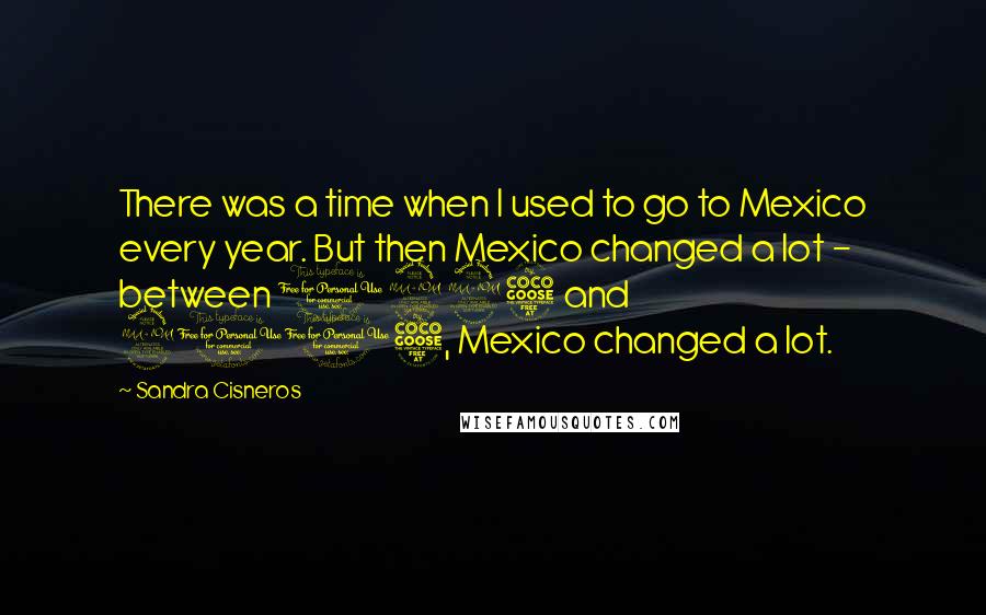 Sandra Cisneros Quotes: There was a time when I used to go to Mexico every year. But then Mexico changed a lot - between 1995 and 2005, Mexico changed a lot.