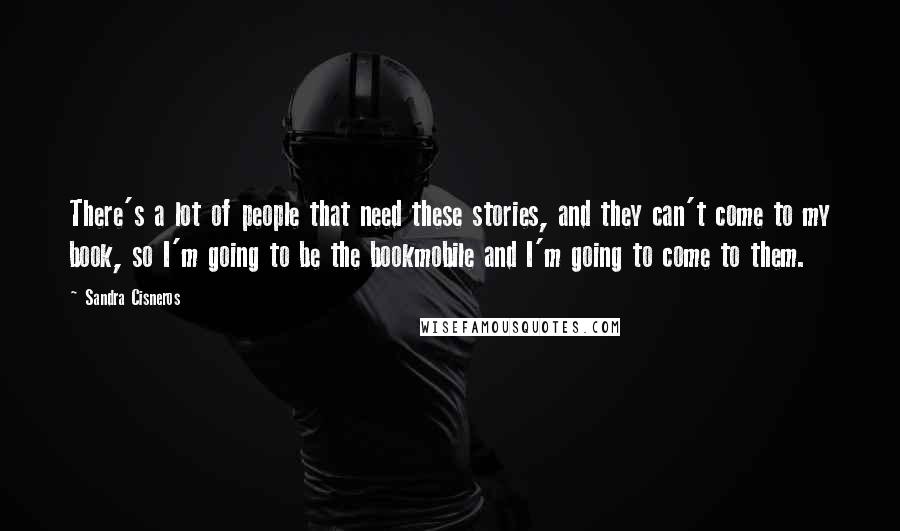 Sandra Cisneros Quotes: There's a lot of people that need these stories, and they can't come to my book, so I'm going to be the bookmobile and I'm going to come to them.