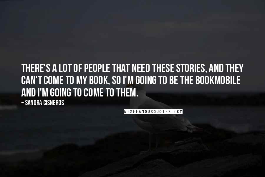 Sandra Cisneros Quotes: There's a lot of people that need these stories, and they can't come to my book, so I'm going to be the bookmobile and I'm going to come to them.