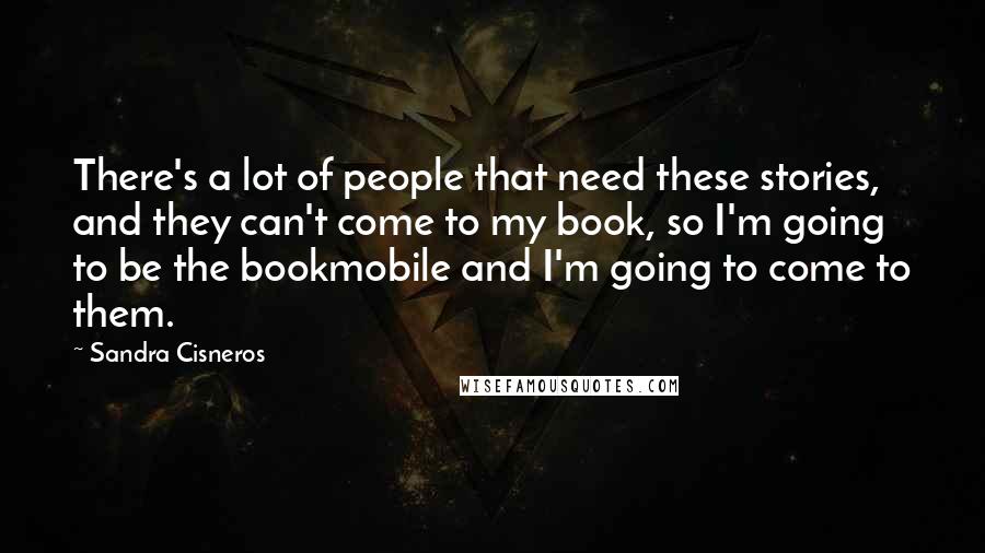 Sandra Cisneros Quotes: There's a lot of people that need these stories, and they can't come to my book, so I'm going to be the bookmobile and I'm going to come to them.