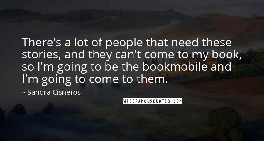 Sandra Cisneros Quotes: There's a lot of people that need these stories, and they can't come to my book, so I'm going to be the bookmobile and I'm going to come to them.