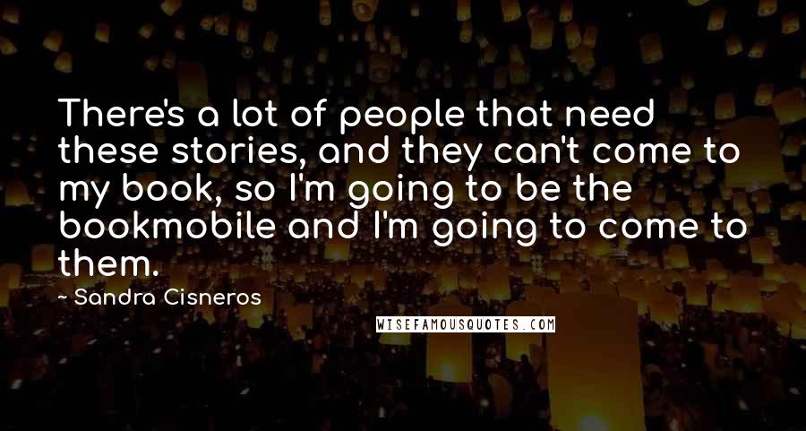 Sandra Cisneros Quotes: There's a lot of people that need these stories, and they can't come to my book, so I'm going to be the bookmobile and I'm going to come to them.