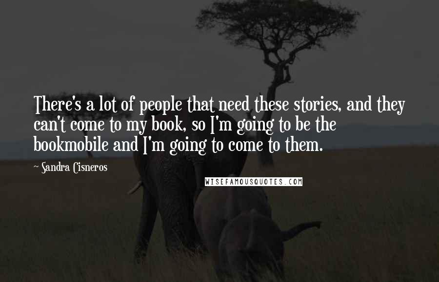 Sandra Cisneros Quotes: There's a lot of people that need these stories, and they can't come to my book, so I'm going to be the bookmobile and I'm going to come to them.