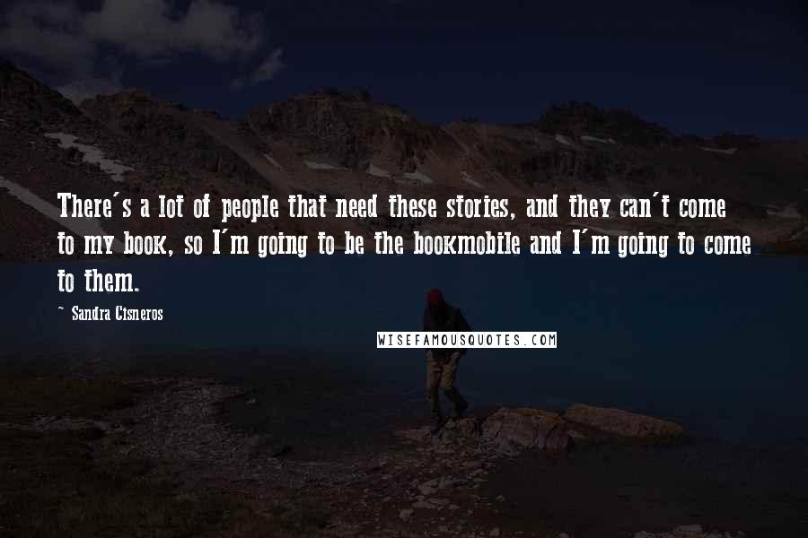 Sandra Cisneros Quotes: There's a lot of people that need these stories, and they can't come to my book, so I'm going to be the bookmobile and I'm going to come to them.