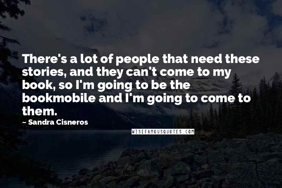 Sandra Cisneros Quotes: There's a lot of people that need these stories, and they can't come to my book, so I'm going to be the bookmobile and I'm going to come to them.
