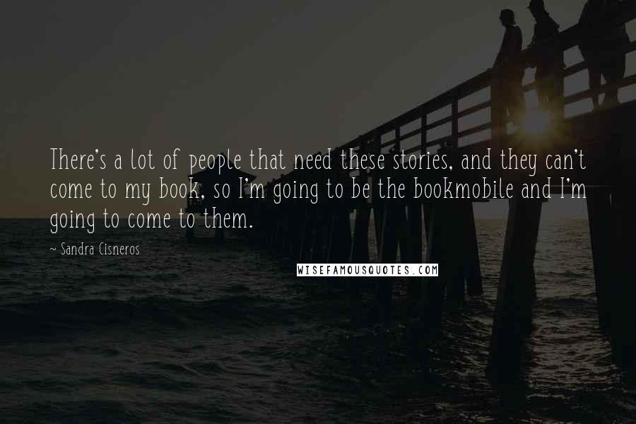 Sandra Cisneros Quotes: There's a lot of people that need these stories, and they can't come to my book, so I'm going to be the bookmobile and I'm going to come to them.