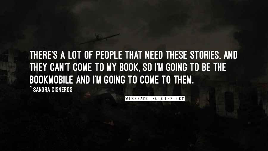 Sandra Cisneros Quotes: There's a lot of people that need these stories, and they can't come to my book, so I'm going to be the bookmobile and I'm going to come to them.