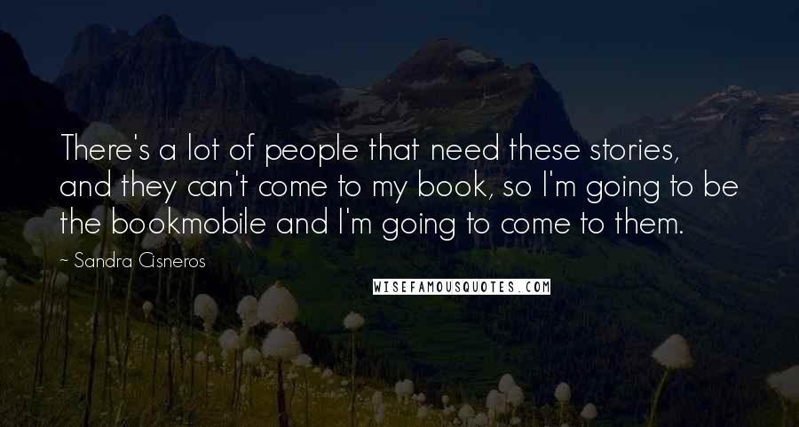 Sandra Cisneros Quotes: There's a lot of people that need these stories, and they can't come to my book, so I'm going to be the bookmobile and I'm going to come to them.