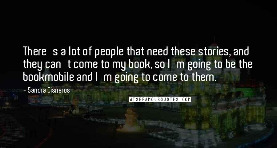 Sandra Cisneros Quotes: There's a lot of people that need these stories, and they can't come to my book, so I'm going to be the bookmobile and I'm going to come to them.
