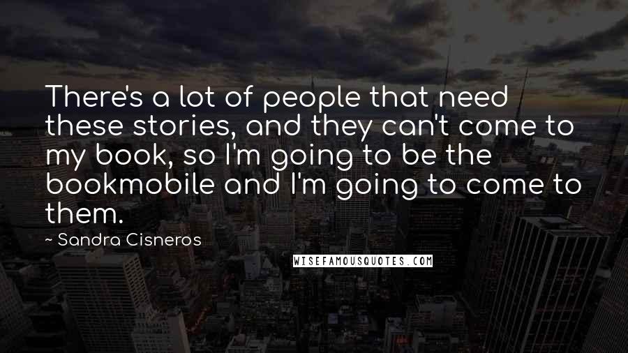 Sandra Cisneros Quotes: There's a lot of people that need these stories, and they can't come to my book, so I'm going to be the bookmobile and I'm going to come to them.