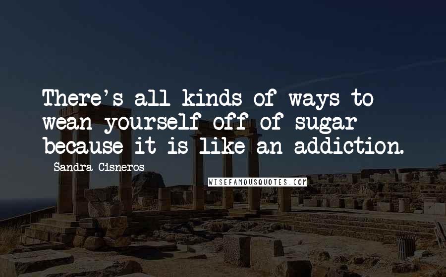 Sandra Cisneros Quotes: There's all kinds of ways to wean yourself off of sugar - because it is like an addiction.