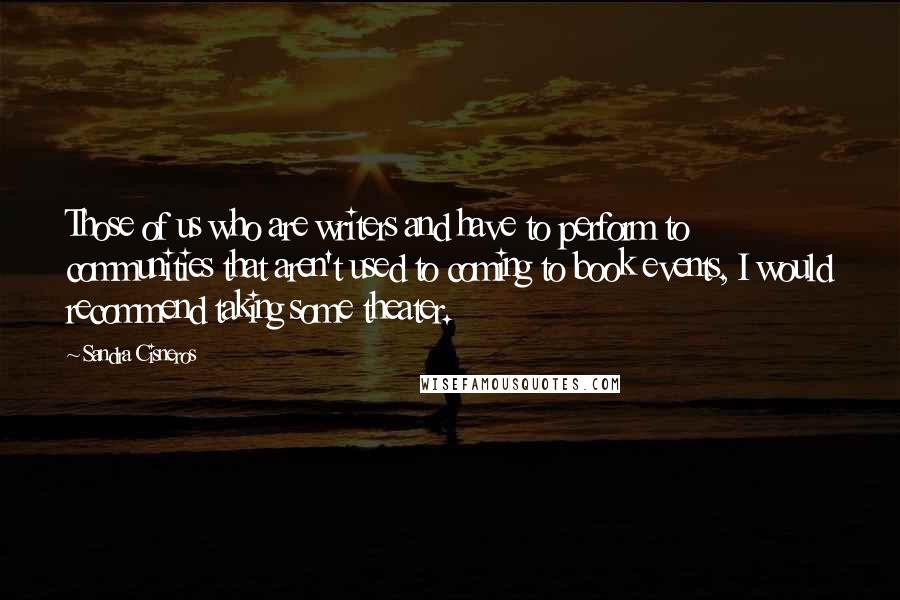 Sandra Cisneros Quotes: Those of us who are writers and have to perform to communities that aren't used to coming to book events, I would recommend taking some theater.