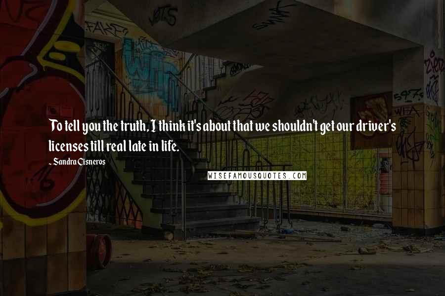 Sandra Cisneros Quotes: To tell you the truth, I think it's about that we shouldn't get our driver's licenses till real late in life.